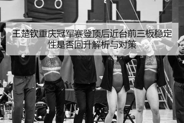王楚钦重庆冠军赛登顶后近台前三板稳定性是否回升解析与对策