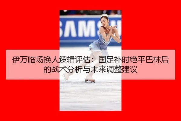 伊万临场换人逻辑评估：国足补时绝平巴林后的战术分析与未来调整建议