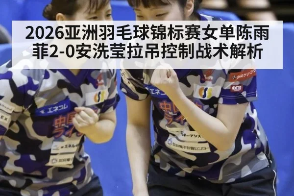 2026亚洲羽毛球锦标赛女单陈雨菲2-0安洗莹拉吊控制战术解析